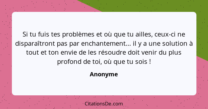 Si tu fuis tes problèmes et où que tu ailles, ceux-ci ne disparaîtront pas par enchantement... il y a une solution à tout et ton envie de le... - Anonyme