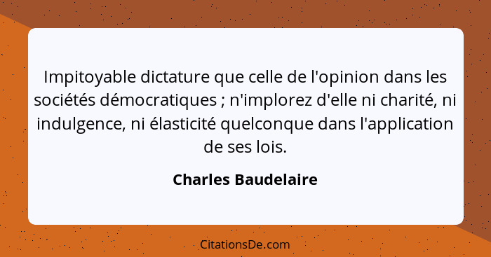 Impitoyable dictature que celle de l'opinion dans les sociétés démocratiques ; n'implorez d'elle ni charité, ni indulgence,... - Charles Baudelaire