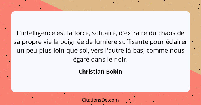 L'intelligence est la force, solitaire, d'extraire du chaos de sa propre vie la poignée de lumière suffisante pour éclairer un peu p... - Christian Bobin