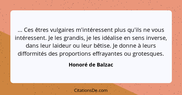 ... Ces êtres vulgaires m'intéressent plus qu'ils ne vous intéressent. Je les grandis, je les idéalise en sens inverse, dans leur l... - Honoré de Balzac