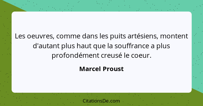 Les oeuvres, comme dans les puits artésiens, montent d'autant plus haut que la souffrance a plus profondément creusé le coeur.... - Marcel Proust