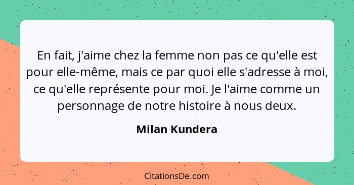 En fait, j'aime chez la femme non pas ce qu'elle est pour elle-même, mais ce par quoi elle s'adresse à moi, ce qu'elle représente pour... - Milan Kundera