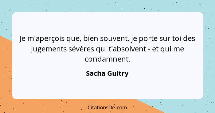 Je m'aperçois que, bien souvent, je porte sur toi des jugements sévères qui t'absolvent - et qui me condamnent.... - Sacha Guitry