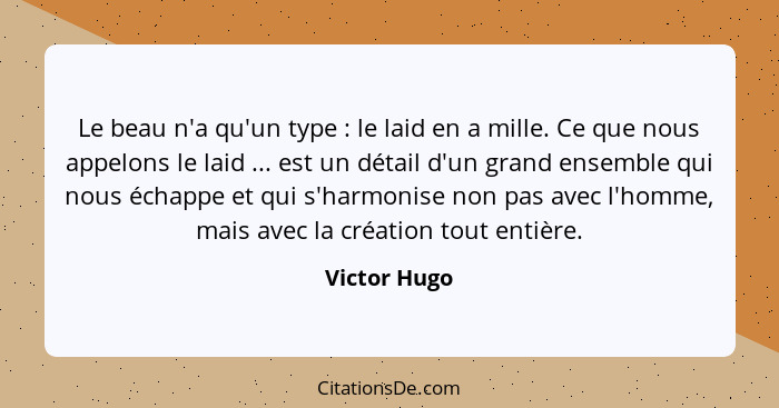 Le beau n'a qu'un type : le laid en a mille. Ce que nous appelons le laid ... est un détail d'un grand ensemble qui nous échappe et... - Victor Hugo