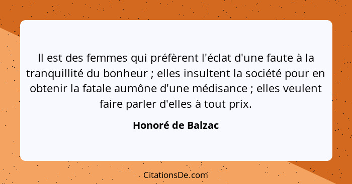 Il est des femmes qui préfèrent l'éclat d'une faute à la tranquillité du bonheur ; elles insultent la société pour en obtenir... - Honoré de Balzac