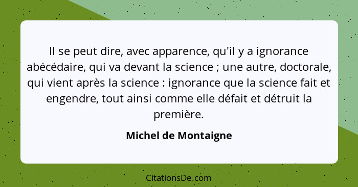 Il se peut dire, avec apparence, qu'il y a ignorance abécédaire, qui va devant la science ; une autre, doctorale, qui vient... - Michel de Montaigne