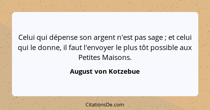 Celui qui dépense son argent n'est pas sage ; et celui qui le donne, il faut l'envoyer le plus tôt possible aux Petites Mai... - August von Kotzebue