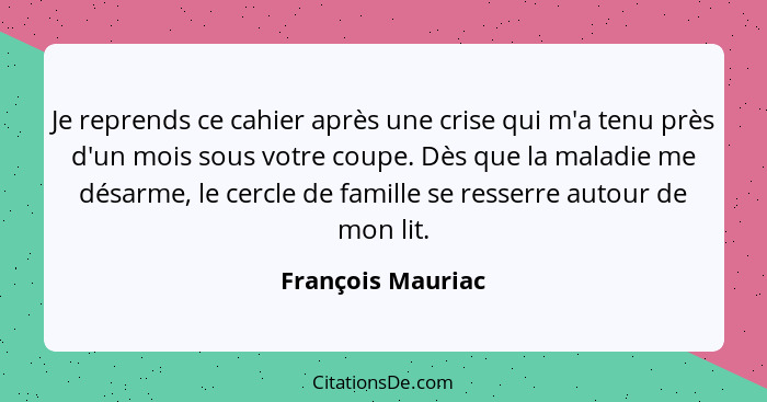 Je reprends ce cahier après une crise qui m'a tenu près d'un mois sous votre coupe. Dès que la maladie me désarme, le cercle de fam... - François Mauriac