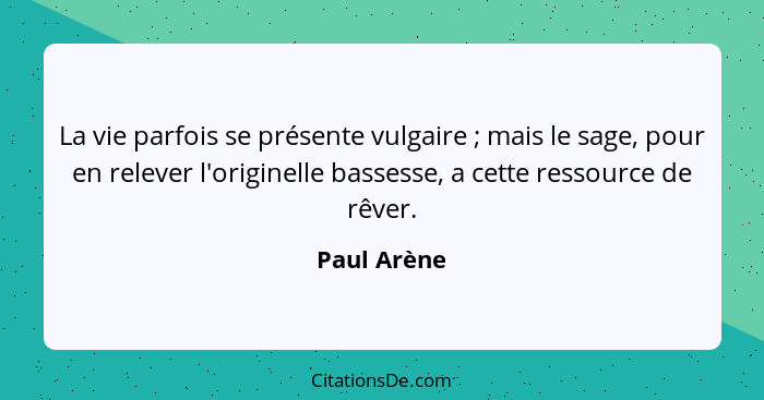 La vie parfois se présente vulgaire ; mais le sage, pour en relever l'originelle bassesse, a cette ressource de rêver.... - Paul Arène