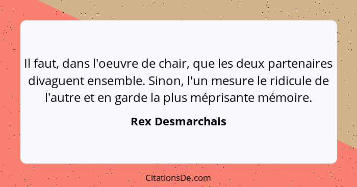 Il faut, dans l'oeuvre de chair, que les deux partenaires divaguent ensemble. Sinon, l'un mesure le ridicule de l'autre et en garde... - Rex Desmarchais