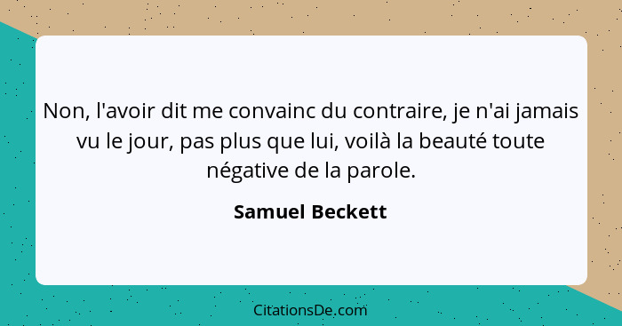 Non, l'avoir dit me convainc du contraire, je n'ai jamais vu le jour, pas plus que lui, voilà la beauté toute négative de la parole.... - Samuel Beckett