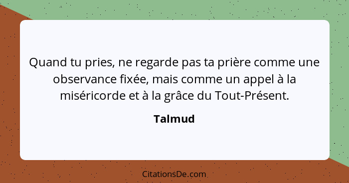 Quand tu pries, ne regarde pas ta prière comme une observance fixée, mais comme un appel à la miséricorde et à la grâce du Tout-Présent.... - Talmud