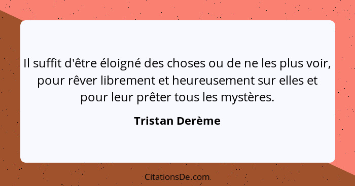 Il suffit d'être éloigné des choses ou de ne les plus voir, pour rêver librement et heureusement sur elles et pour leur prêter tous l... - Tristan Derème