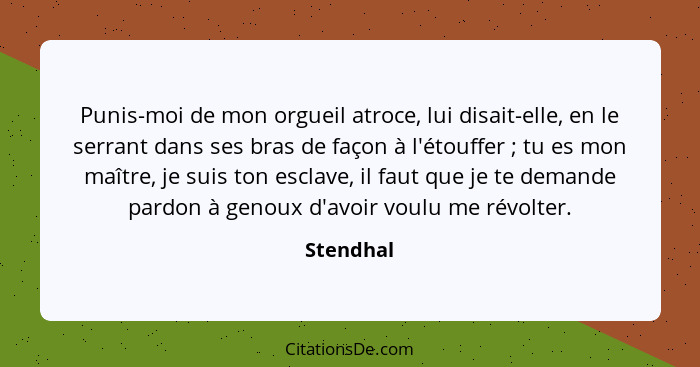 Punis-moi de mon orgueil atroce, lui disait-elle, en le serrant dans ses bras de façon à l'étouffer ; tu es mon maître, je suis ton es... - Stendhal