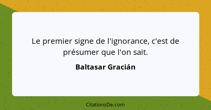 Le premier signe de l'ignorance, c'est de présumer que l'on sait.... - Baltasar Gracián