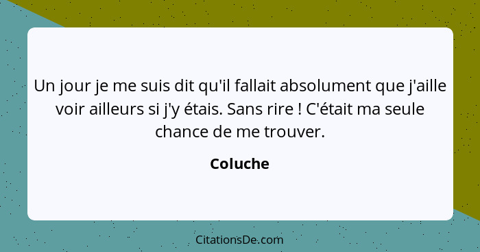 Un jour je me suis dit qu'il fallait absolument que j'aille voir ailleurs si j'y étais. Sans rire ! C'était ma seule chance de me trouv... - Coluche