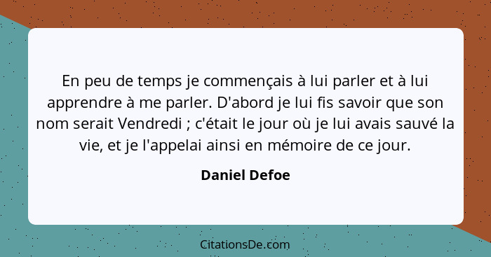 En peu de temps je commençais à lui parler et à lui apprendre à me parler. D'abord je lui fis savoir que son nom serait Vendredi ;... - Daniel Defoe