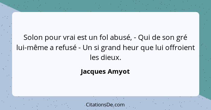 Solon pour vrai est un fol abusé, - Qui de son gré lui-même a refusé - Un si grand heur que lui offroient les dieux.... - Jacques Amyot