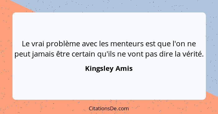 Le vrai problème avec les menteurs est que l'on ne peut jamais être certain qu'ils ne vont pas dire la vérité.... - Kingsley Amis