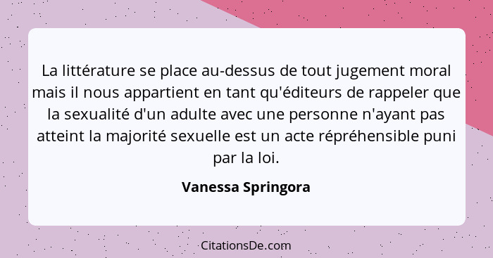 La littérature se place au-dessus de tout jugement moral mais il nous appartient en tant qu'éditeurs de rappeler que la sexualité... - Vanessa Springora