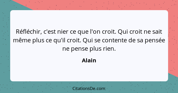 Réfléchir, c'est nier ce que l'on croit. Qui croit ne sait même plus ce qu'il croit. Qui se contente de sa pensée ne pense plus rien.... - Alain