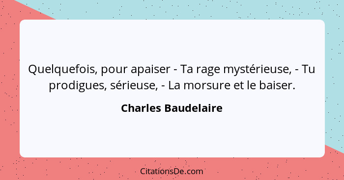 Quelquefois, pour apaiser - Ta rage mystérieuse, - Tu prodigues, sérieuse, - La morsure et le baiser.... - Charles Baudelaire