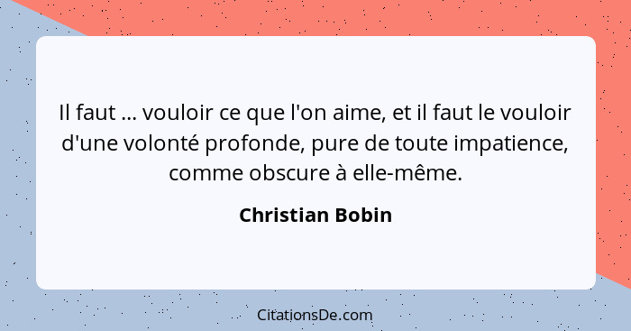 Il faut ... vouloir ce que l'on aime, et il faut le vouloir d'une volonté profonde, pure de toute impatience, comme obscure à elle-m... - Christian Bobin