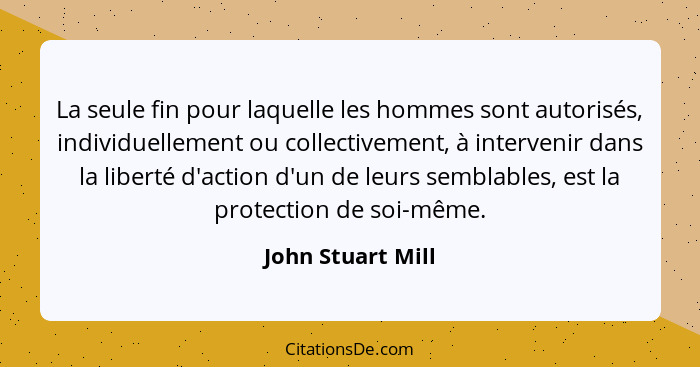 La seule fin pour laquelle les hommes sont autorisés, individuellement ou collectivement, à intervenir dans la liberté d'action d'u... - John Stuart Mill