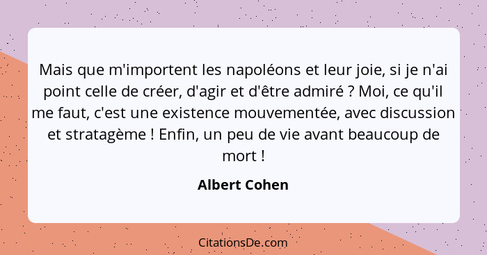 Mais que m'importent les napoléons et leur joie, si je n'ai point celle de créer, d'agir et d'être admiré ? Moi, ce qu'il me faut,... - Albert Cohen