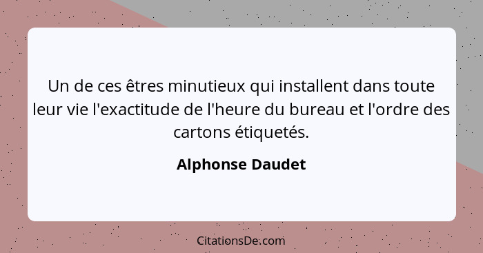 Un de ces êtres minutieux qui installent dans toute leur vie l'exactitude de l'heure du bureau et l'ordre des cartons étiquetés.... - Alphonse Daudet