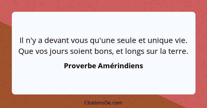 Il n'y a devant vous qu'une seule et unique vie. Que vos jours soient bons, et longs sur la terre.... - Proverbe Amérindiens