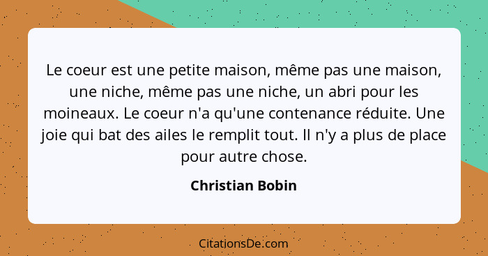 Le coeur est une petite maison, même pas une maison, une niche, même pas une niche, un abri pour les moineaux. Le coeur n'a qu'une c... - Christian Bobin