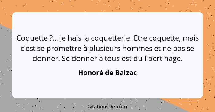 Coquette ?... Je hais la coquetterie. Etre coquette, mais c'est se promettre à plusieurs hommes et ne pas se donner. Se donner... - Honoré de Balzac