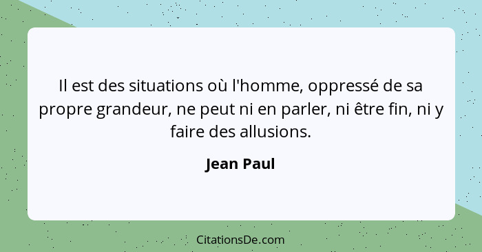 Il est des situations où l'homme, oppressé de sa propre grandeur, ne peut ni en parler, ni être fin, ni y faire des allusions.... - Jean Paul