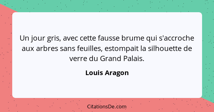 Un jour gris, avec cette fausse brume qui s'accroche aux arbres sans feuilles, estompait la silhouette de verre du Grand Palais.... - Louis Aragon