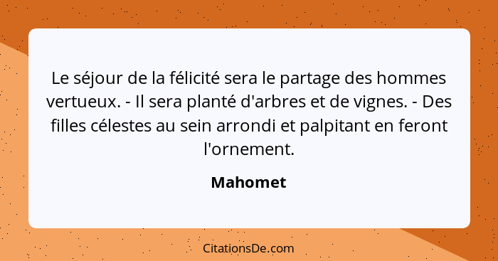 Le séjour de la félicité sera le partage des hommes vertueux. - Il sera planté d'arbres et de vignes. - Des filles célestes au sein arrondi... - Mahomet