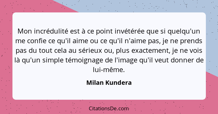 Mon incrédulité est à ce point invétérée que si quelqu'un me confie ce qu'il aime ou ce qu'il n'aime pas, je ne prends pas du tout cel... - Milan Kundera