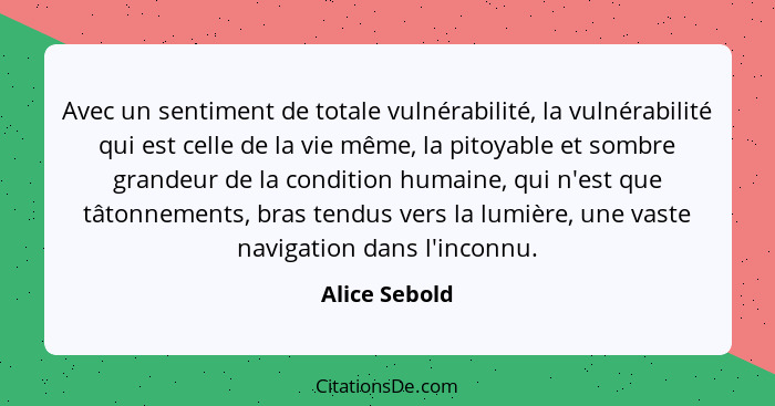 Avec un sentiment de totale vulnérabilité, la vulnérabilité qui est celle de la vie même, la pitoyable et sombre grandeur de la conditi... - Alice Sebold