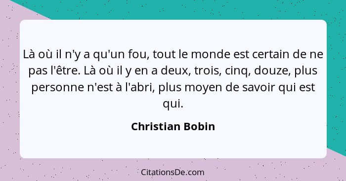 Là où il n'y a qu'un fou, tout le monde est certain de ne pas l'être. Là où il y en a deux, trois, cinq, douze, plus personne n'est... - Christian Bobin