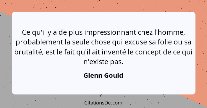 Ce qu'il y a de plus impressionnant chez l'homme, probablement la seule chose qui excuse sa folie ou sa brutalité, est le fait qu'il ait... - Glenn Gould