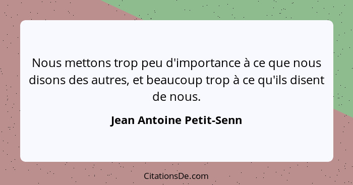 Nous mettons trop peu d'importance à ce que nous disons des autres, et beaucoup trop à ce qu'ils disent de nous.... - Jean Antoine Petit-Senn