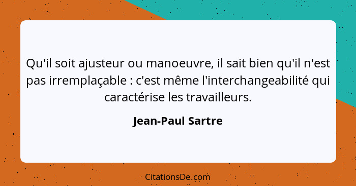 Qu'il soit ajusteur ou manoeuvre, il sait bien qu'il n'est pas irremplaçable : c'est même l'interchangeabilité qui caractérise... - Jean-Paul Sartre