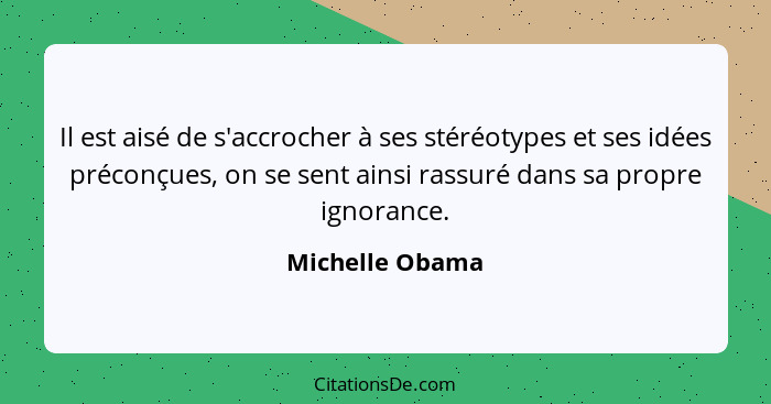 Il est aisé de s'accrocher à ses stéréotypes et ses idées préconçues, on se sent ainsi rassuré dans sa propre ignorance.... - Michelle Obama