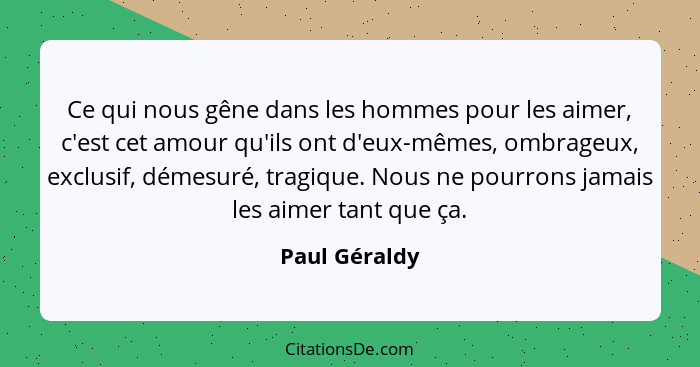 Ce qui nous gêne dans les hommes pour les aimer, c'est cet amour qu'ils ont d'eux-mêmes, ombrageux, exclusif, démesuré, tragique. Nous... - Paul Géraldy