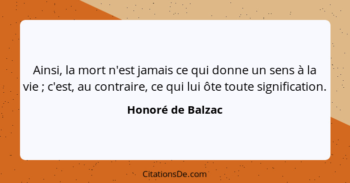 Ainsi, la mort n'est jamais ce qui donne un sens à la vie ; c'est, au contraire, ce qui lui ôte toute signification.... - Honoré de Balzac