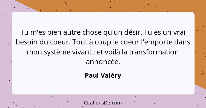 Tu m'es bien autre chose qu'un désir. Tu es un vrai besoin du coeur. Tout à coup le coeur l'emporte dans mon système vivant ; et vo... - Paul Valéry