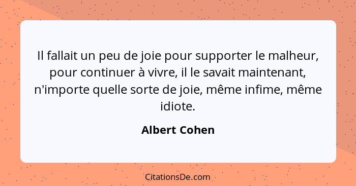 Il fallait un peu de joie pour supporter le malheur, pour continuer à vivre, il le savait maintenant, n'importe quelle sorte de joie, m... - Albert Cohen