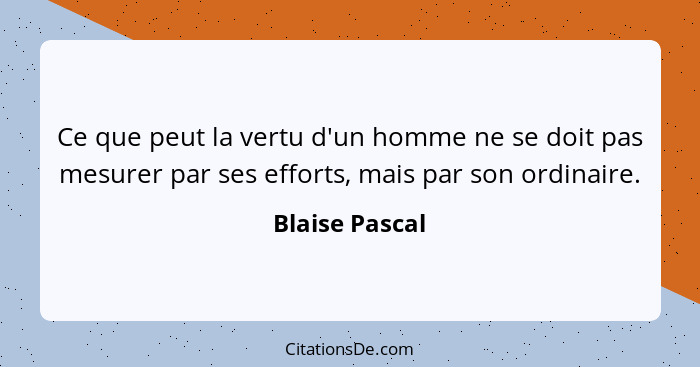 Ce que peut la vertu d'un homme ne se doit pas mesurer par ses efforts, mais par son ordinaire.... - Blaise Pascal