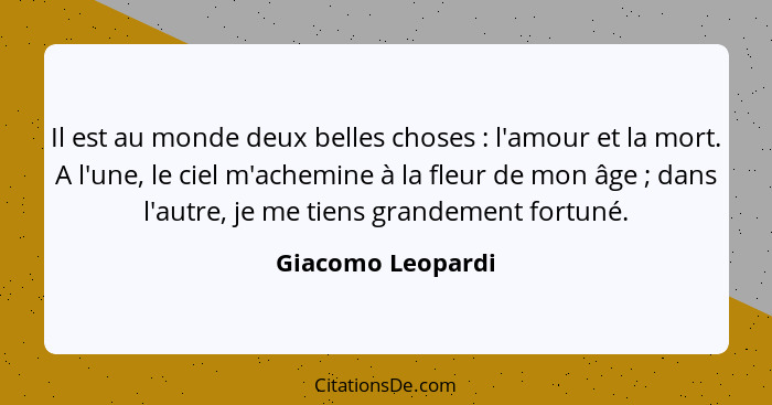 Il est au monde deux belles choses : l'amour et la mort. A l'une, le ciel m'achemine à la fleur de mon âge ; dans l'autre... - Giacomo Leopardi