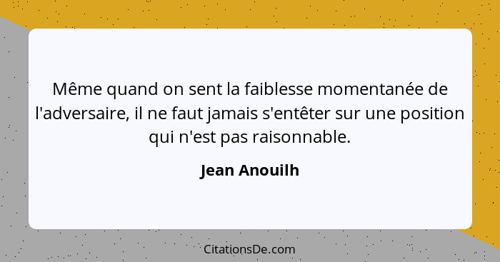 Même quand on sent la faiblesse momentanée de l'adversaire, il ne faut jamais s'entêter sur une position qui n'est pas raisonnable.... - Jean Anouilh